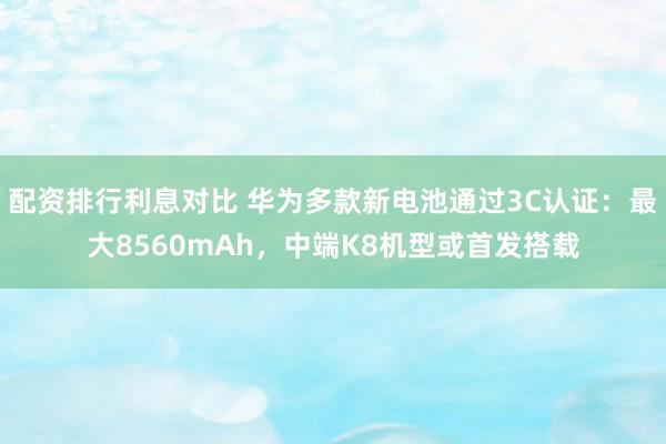 配资排行利息对比 华为多款新电池通过3C认证：最大8560mAh，中端K8机型或首发搭载