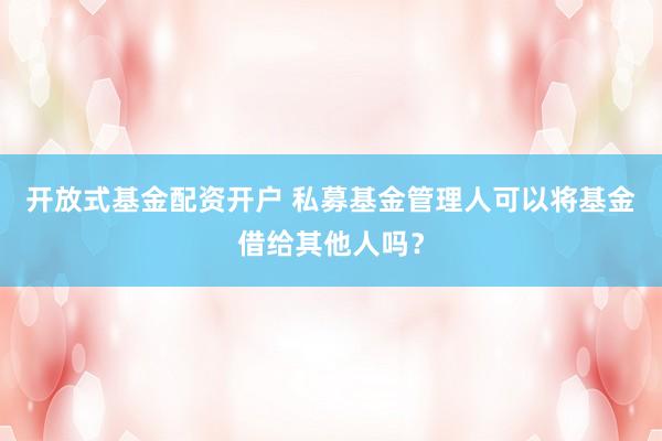 开放式基金配资开户 私募基金管理人可以将基金借给其他人吗？
