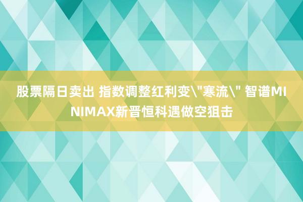 股票隔日卖出 指数调整红利变＂寒流＂ 智谱MINIMAX新晋恒科遇做空狙击