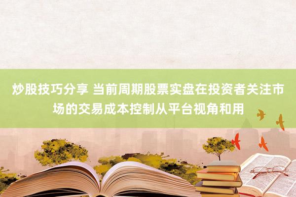 炒股技巧分享 当前周期股票实盘在投资者关注市场的交易成本控制从平台视角和用