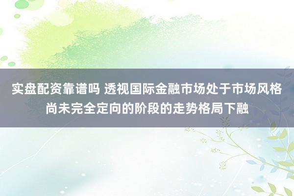 实盘配资靠谱吗 透视国际金融市场处于市场风格尚未完全定向的阶段的走势格局下融