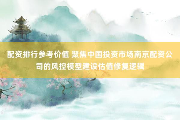 配资排行参考价值 聚焦中国投资市场南京配资公司的风控模型建设估值修复逻辑