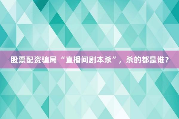 股票配资骗局 “直播间剧本杀”，杀的都是谁？