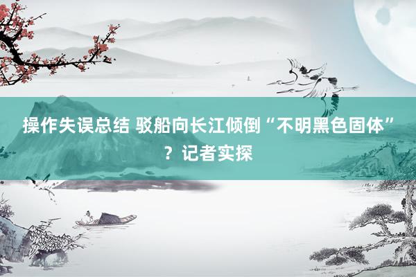 操作失误总结 驳船向长江倾倒“不明黑色固体”？记者实探