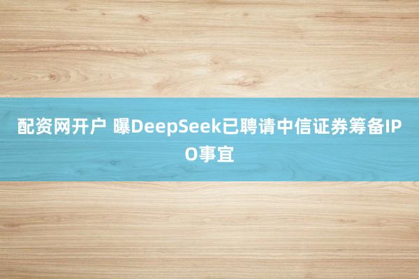 配资网开户 曝DeepSeek已聘请中信证券筹备IPO事宜
