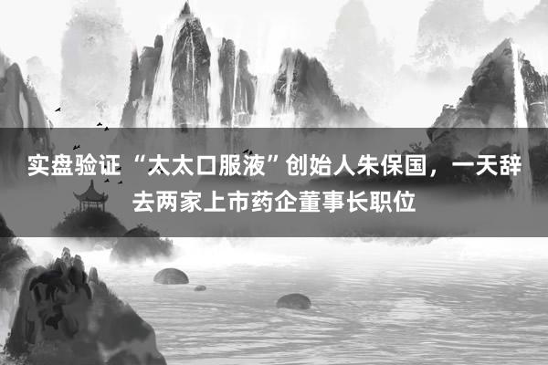 实盘验证 “太太口服液”创始人朱保国，一天辞去两家上市药企董事长职位