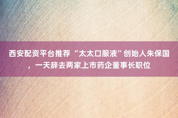 西安配资平台推荐 “太太口服液”创始人朱保国，一天辞去两家上市药企董事长职位