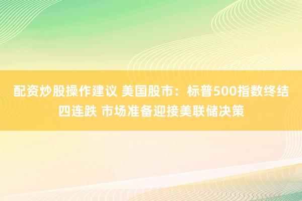 配资炒股操作建议 美国股市：标普500指数终结四连跌 市场准备迎接美联储决策