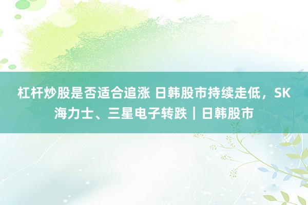 杠杆炒股是否适合追涨 日韩股市持续走低，SK海力士、三星电子转跌｜日韩股市