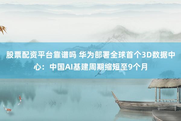 股票配资平台靠谱吗 华为部署全球首个3D数据中心：中国AI基建周期缩短至9个月