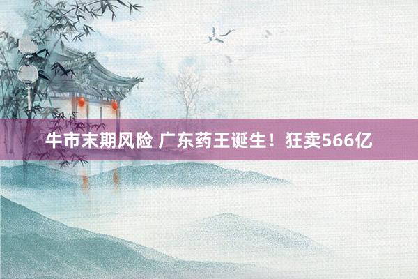 牛市末期风险 广东药王诞生！狂卖566亿