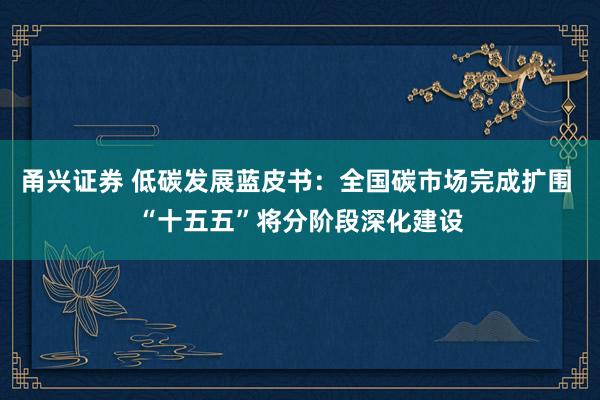 甬兴证券 低碳发展蓝皮书：全国碳市场完成扩围 “十五五”将分阶段深化建设