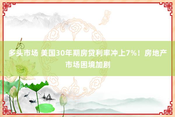 多头市场 美国30年期房贷利率冲上7%！房地产市场困境加剧
