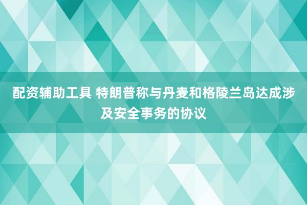 配资辅助工具 特朗普称与丹麦和格陵兰岛达成涉及安全事务的协议
