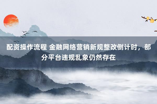 配资操作流程 金融网络营销新规整改倒计时，部分平台违规乱象仍然存在