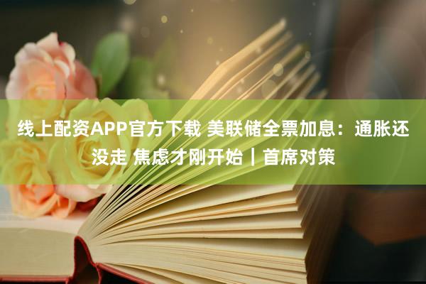线上配资APP官方下载 美联储全票加息：通胀还没走 焦虑才刚开始｜首席对策