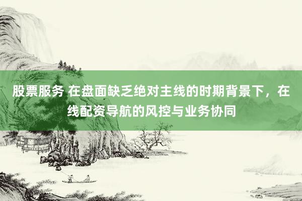 股票服务 在盘面缺乏绝对主线的时期背景下，在线配资导航的风控与业务协同