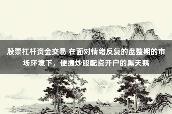 股票杠杆资金交易 在面对情绪反复的盘整期的市场环境下，便捷炒股配资开户的黑天鹅