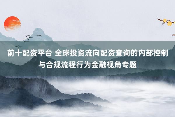 前十配资平台 全球投资流向配资查询的内部控制与合规流程行为金融视角专题