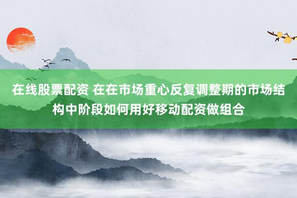在线股票配资 在在市场重心反复调整期的市场结构中阶段如何用好移动配资做组合