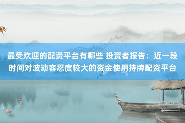 最受欢迎的配资平台有哪些 投资者报告:近一段时间对波动容忍度较大的资金使用持牌配资平台