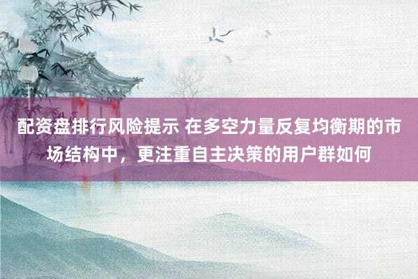 配资盘排行风险提示 在多空力量反复均衡期的市场结构中,更注重自主决策的用户群如何