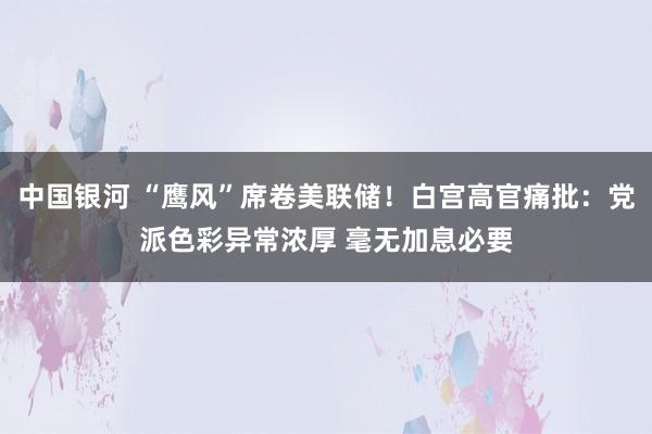 中国银河 “鹰风”席卷美联储！白宫高官痛批：党派色彩异常浓厚 毫无加息必要