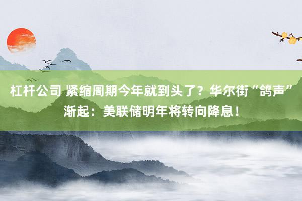 杠杆公司 紧缩周期今年就到头了？华尔街“鸽声”渐起：美联储明年将转向降息！