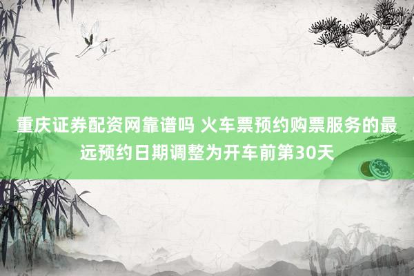 重庆证券配资网靠谱吗 火车票预约购票服务的最远预约日期调整为开车前第30天