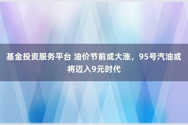 基金投资服务平台 油价节前或大涨，95号汽油或将迈入9元时代
