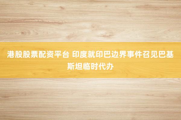 港股股票配资平台 印度就印巴边界事件召见巴基斯坦临时代办