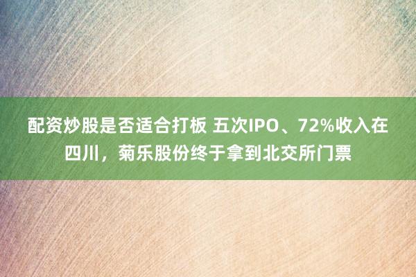 配资炒股是否适合打板 五次IPO、72%收入在四川，菊乐股份终于拿到北交所门票