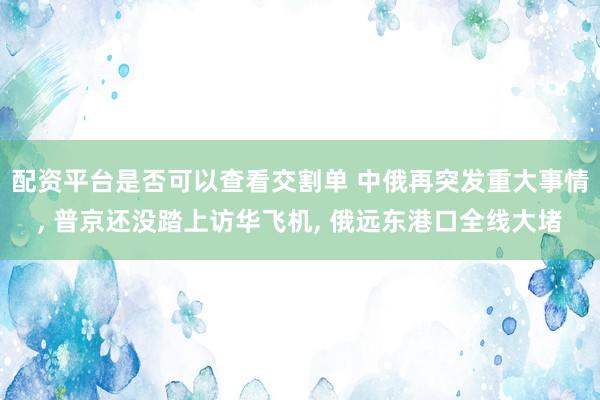配资平台是否可以查看交割单 中俄再突发重大事情, 普京还没踏上访华飞机, 俄远东港口全线大堵