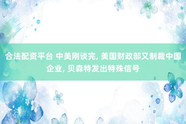 合法配资平台 中美刚谈完, 美国财政部又制裁中国企业, 贝森特发出特殊信号