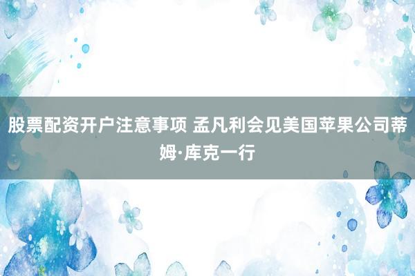 股票配资开户注意事项 孟凡利会见美国苹果公司蒂姆·库克一行