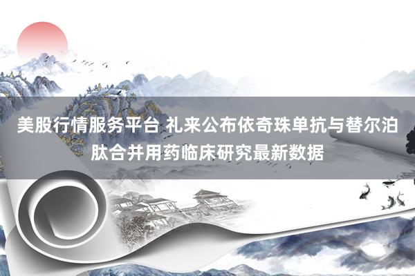 美股行情服务平台 礼来公布依奇珠单抗与替尔泊肽合并用药临床研究最新数据