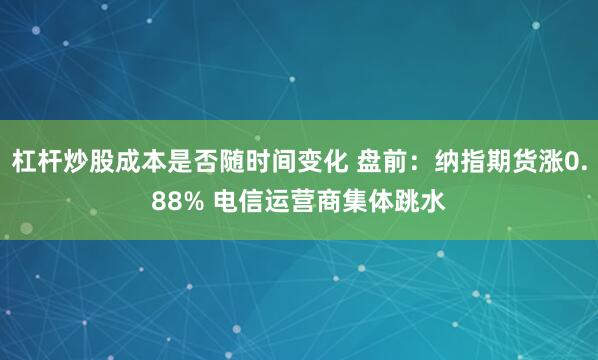 杠杆炒股成本是否随时间变化 盘前:纳指期货涨0.88% 电信运营商集体跳水