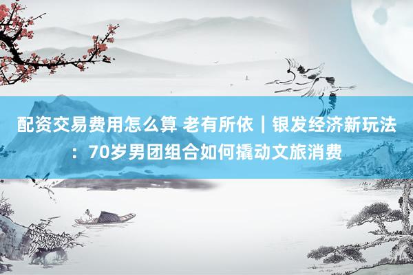 配资交易费用怎么算 老有所依｜银发经济新玩法：70岁男团组合如何撬动文旅消费