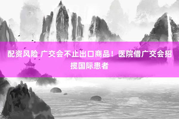 配资风险 广交会不止出口商品！医院借广交会招揽国际患者