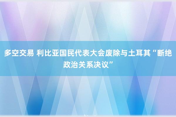 多空交易 利比亚国民代表大会废除与土耳其“断绝政治关系决议”