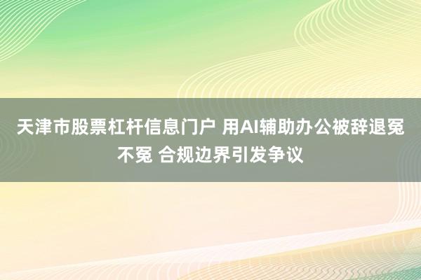 天津市股票杠杆信息门户 用AI辅助办公被辞退冤不冤 合规边界引发争议