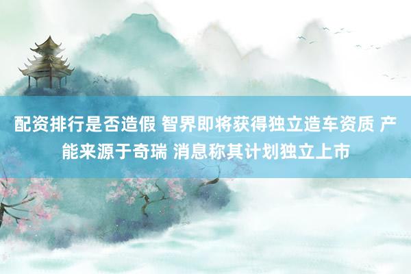 配资排行是否造假 智界即将获得独立造车资质 产能来源于奇瑞 消息称其计划独立上市